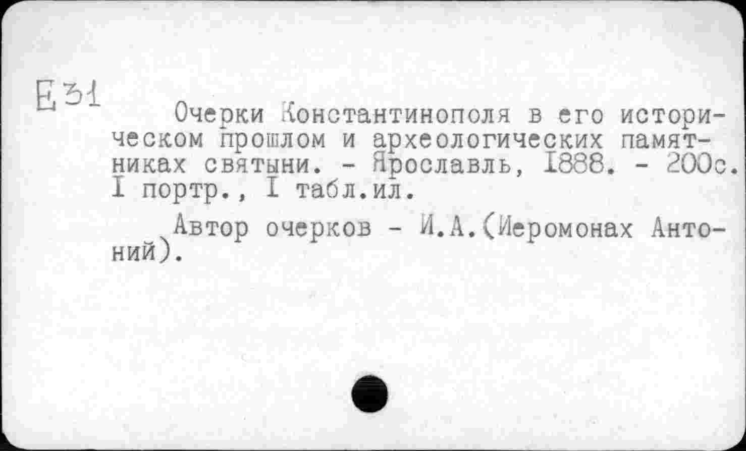 ﻿ЕЫ
Очерки Константинополя в его историческом прошлом и археологических памятниках святыни. - Ярославль, 1888. - 2ООс. I портр., I табл.ил.
Автор очерков - И.А.(Иеромонах Антоний).